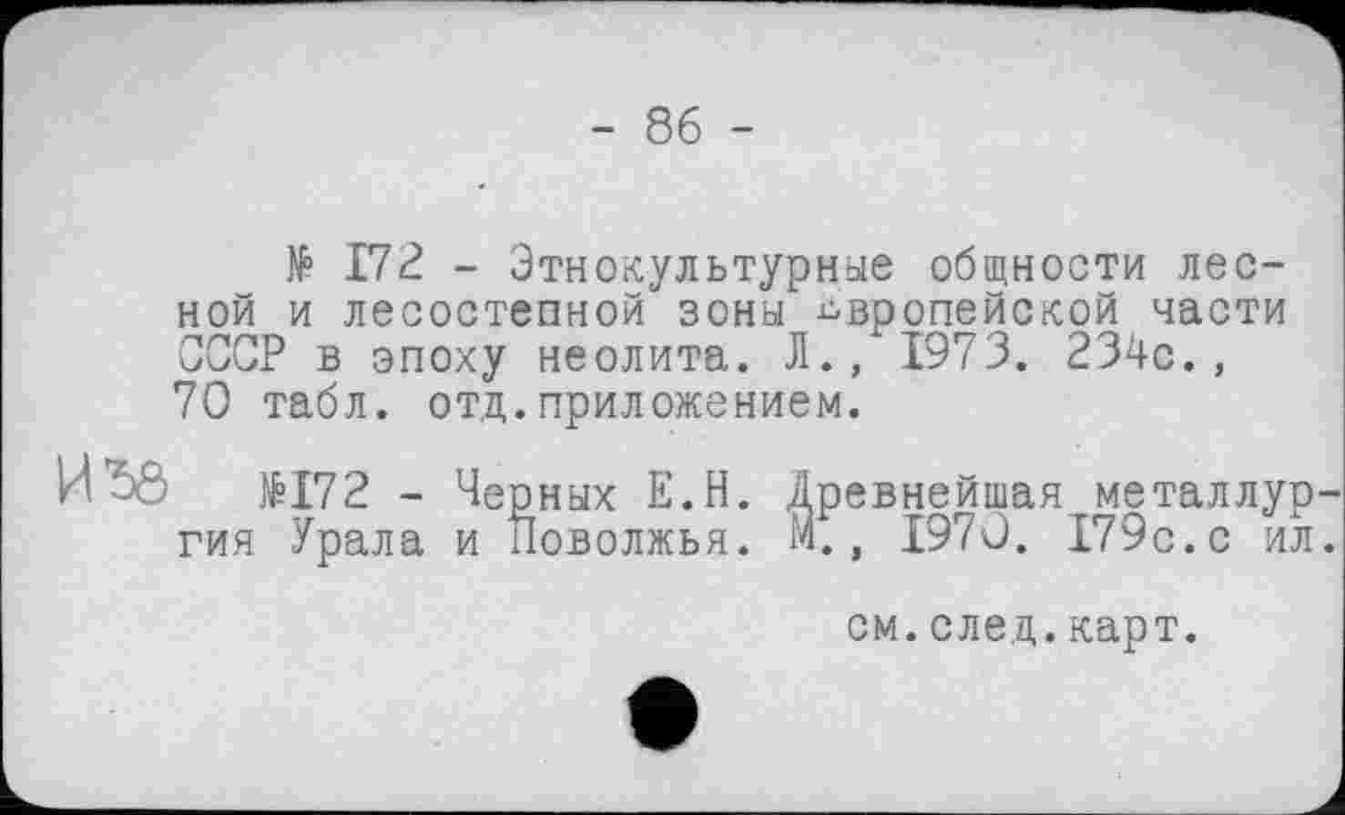 ﻿- 86 -
№ 172 - Этнокультурные общности лесной и лесостепной зоны европейской части СССР в эпоху неолита. Л., 1973. 234с., 70 табл. отд.приложением.
И*50	№172 - Черных Е.Н. Древнейшая металлур
гия Урала и Поволжья. М., 1970. 179с.с ил
см.след.карт.